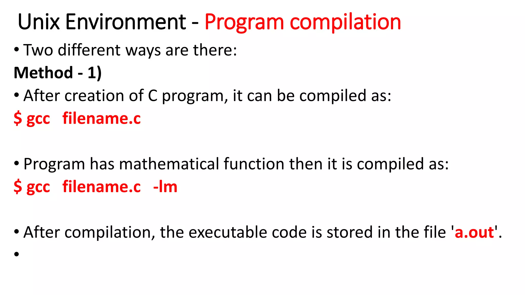 Unix Environment - Program compilation
• Two different ways are there:
Method - 1)
• After creation of C program, it can be compiled as:
$ gcc filename.c
• Program has mathematical function then it is compiled as:
$ gcc filename.c -lm
• After compilation, the executable code is stored in the file 'a.out'.
•
 