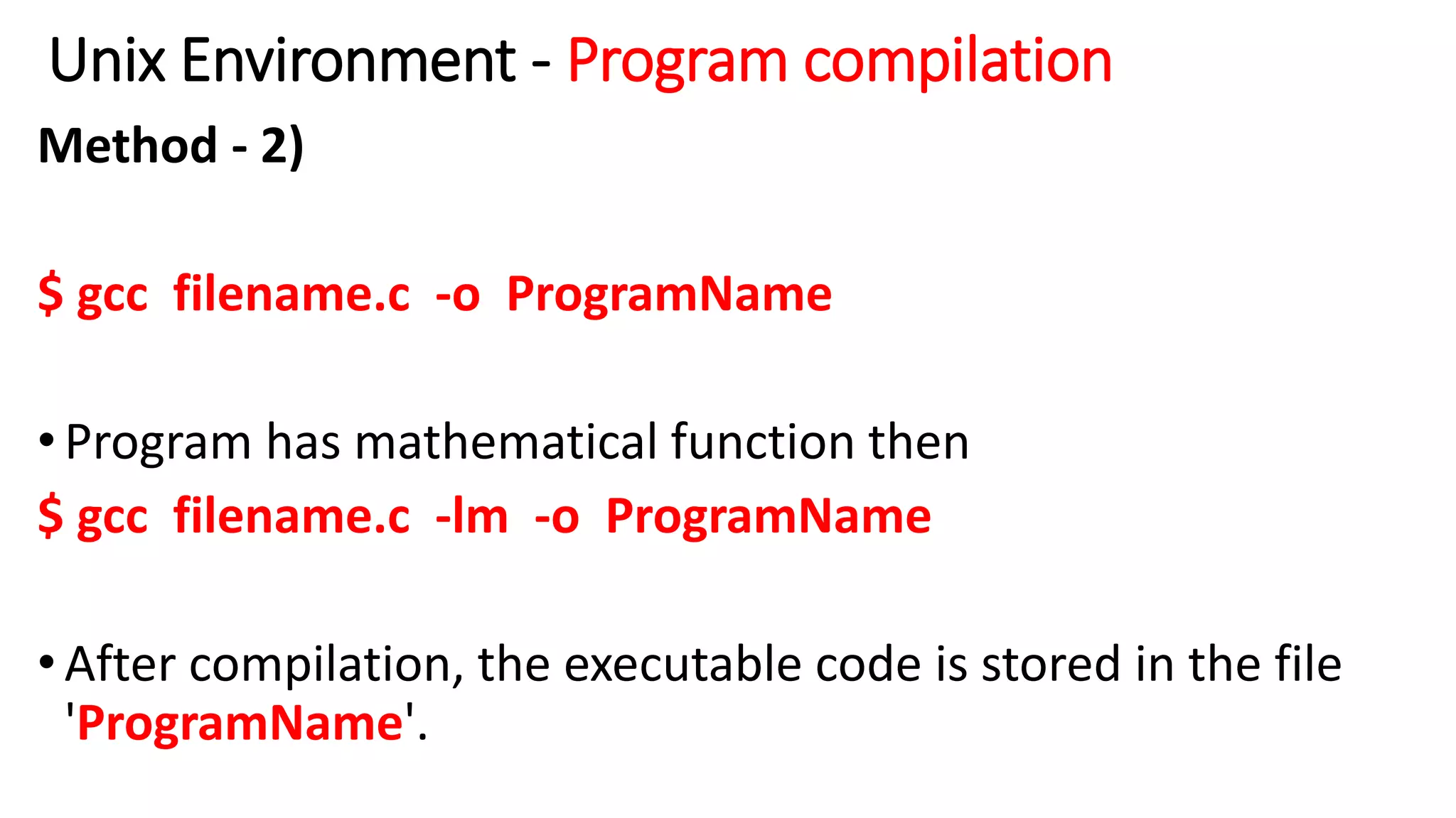 Unix Environment - Program compilation
Method - 2)
$ gcc filename.c -o ProgramName
•Program has mathematical function then
$ gcc filename.c -lm -o ProgramName
•After compilation, the executable code is stored in the file
'ProgramName'.
 