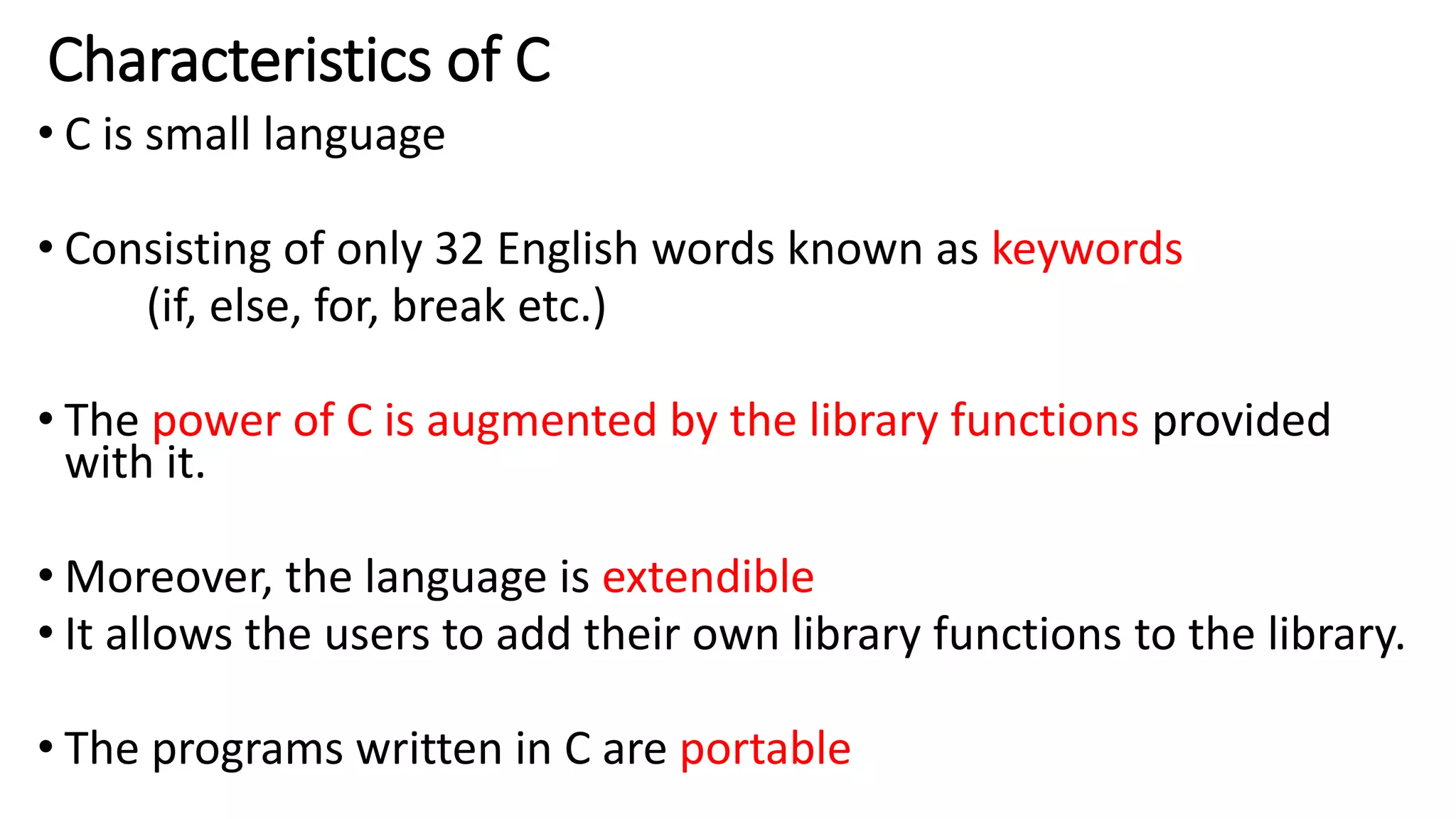 Characteristics of C
• C is small language
• Consisting of only 32 English words known as keywords
(if, else, for, break etc.)
• The power of C is augmented by the library functions provided
with it.
• Moreover, the language is extendible
• It allows the users to add their own library functions to the library.
• The programs written in C are portable
 