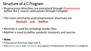 Structure of a C Program
• Preprocessor directives are processed through Preprocessor
before the C source code passes through Compiler.
• The most commonly used preprocessor directives are
#include and #define
• #include is used for including header files.
• #define is used to define symbolic constants and macros.
• Note:
• Preprocessor directives begin with #.
• Only white-space and comments may appear a Preprocessor directives in a program.
 