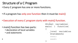 Structure of a C Program
• Every C program has one or more functions.
• If a program has only one function then it must be main()
• Execution of every C program starts with main() function.
• main() function has two parts:
• declaration of local variables
• and statements
•
 