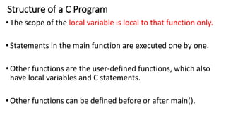 Structure of a C Program
•The scope of the local variable is local to that function only.
•Statements in the main function are executed one by one.
•Other functions are the user-defined functions, which also
have local variables and C statements.
•Other functions can be defined before or after main().
 
