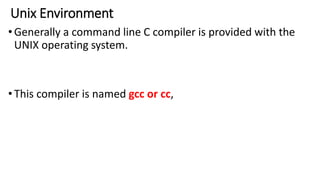 Unix Environment
•Generally a command line C compiler is provided with the
UNIX operating system.
•This compiler is named gcc or cc,
 