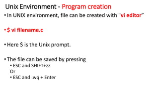 Unix Environment - Program creation
•In UNIX environment, file can be created with "vi editor”
•$ vi filename.c
•Here $ is the Unix prompt.
•The file can be saved by pressing
• ESC and SHIFT+zz
Or
• ESC and :wq + Enter
 