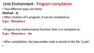 Unix Environment - Program compilation
• Two different ways are there:
Method - 1)
• After creation of C program, it can be compiled as:
$ gcc filename.c
• Program has mathematical function then it is compiled as:
$ gcc filename.c -lm
• After compilation, the executable code is stored in the file 'a.out'.
•
 