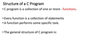 Structure of a C Program
•C program is a collection of one or more - functions.
•Every function is a collection of statements
•A function performs some specific task.
•The general structure of C program is:
 