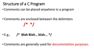 Structure of a C Program
•Comments can be placed anywhere in a program
•Comments are enclosed between the delimiters
/* */
•E.g., /* Blah Blah… blah... */
•Comments are generally used for documentation purposes.
 