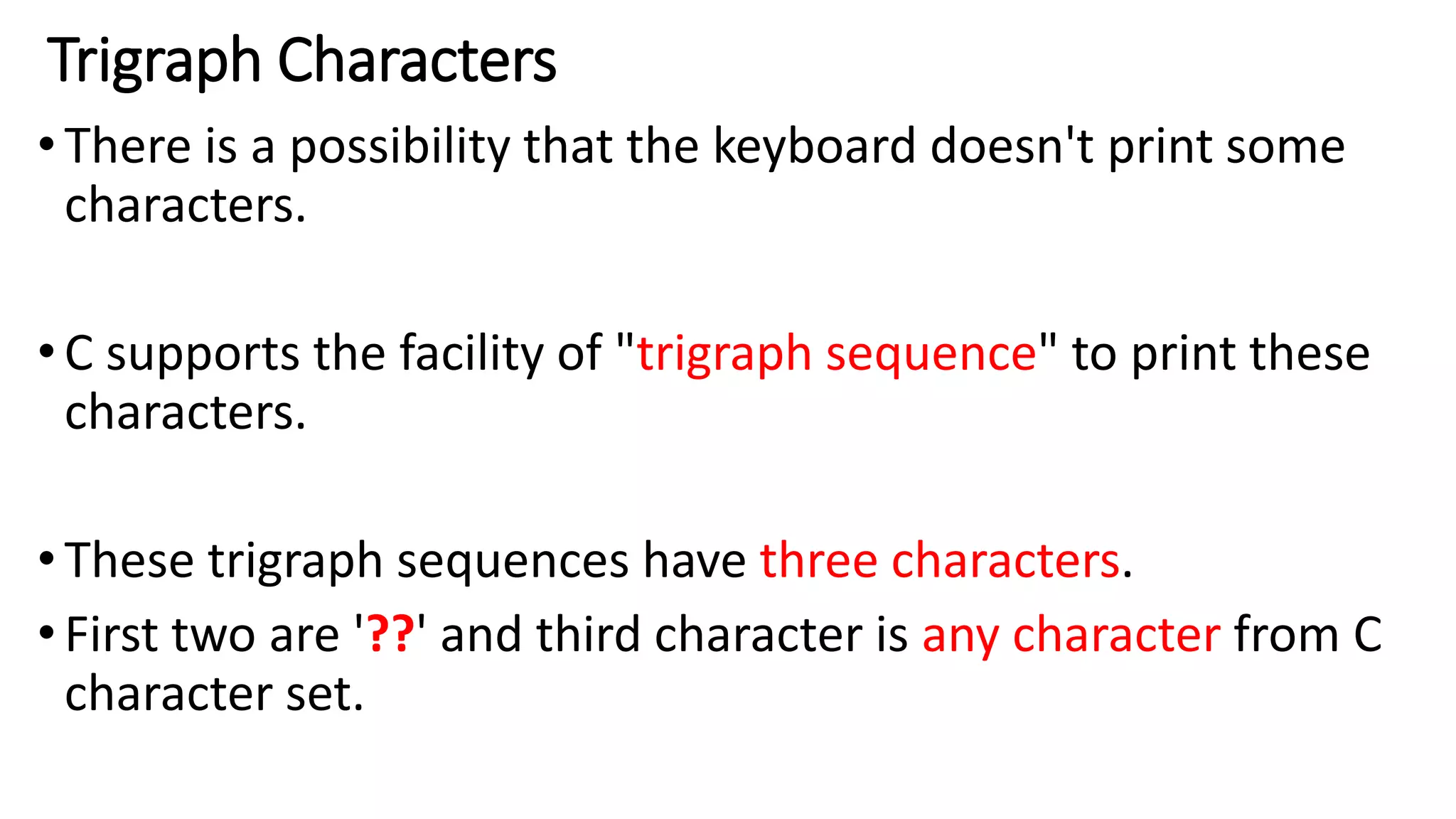 Trigraph Characters
•There is a possibility that the keyboard doesn't print some
characters.
•C supports the facility of "trigraph sequence" to print these
characters.
•These trigraph sequences have three characters.
•First two are '??' and third character is any character from C
character set.
 