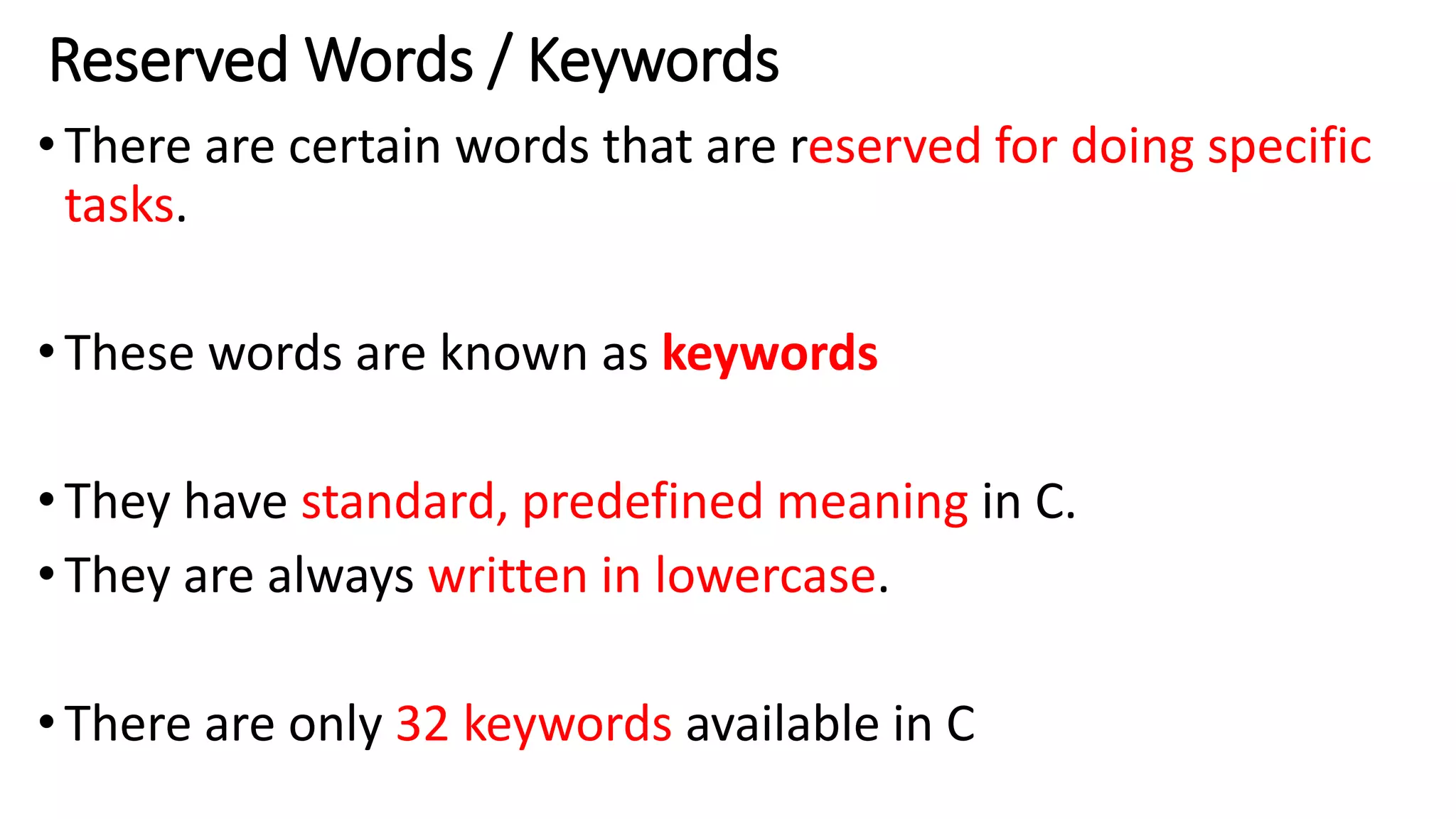 Reserved Words / Keywords
•There are certain words that are reserved for doing specific
tasks.
•These words are known as keywords
•They have standard, predefined meaning in C.
•They are always written in lowercase.
•There are only 32 keywords available in C
 