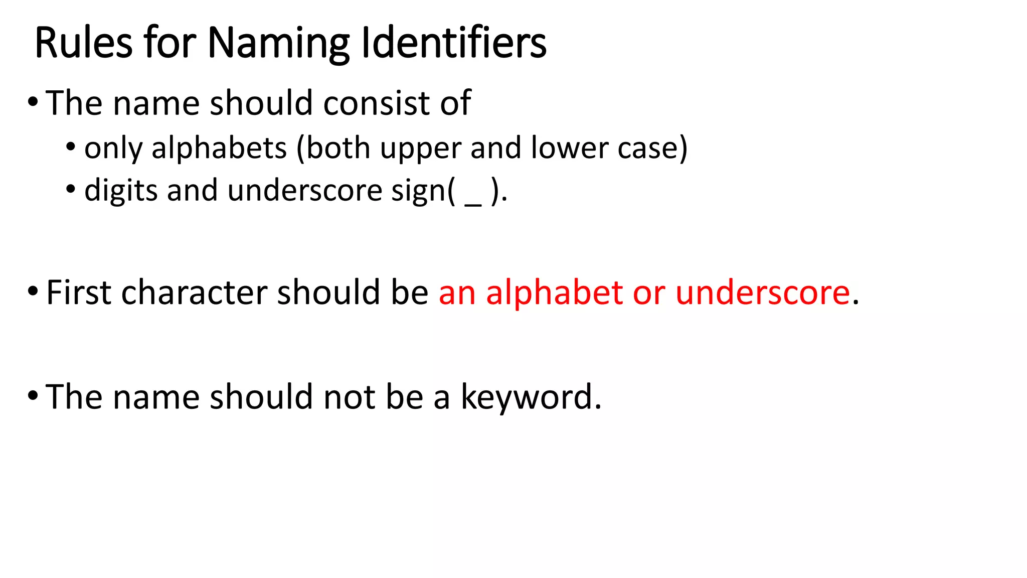 Rules for Naming Identifiers
•The name should consist of
• only alphabets (both upper and lower case)
• digits and underscore sign( _ ).
•First character should be an alphabet or underscore.
•The name should not be a keyword.
 