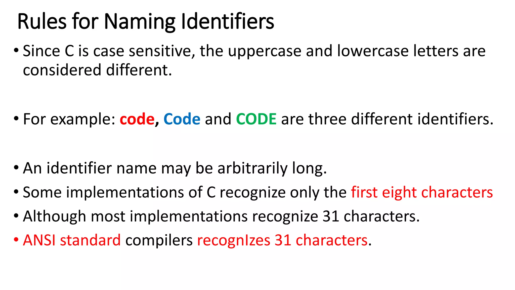 Rules for Naming Identifiers
• Since C is case sensitive, the uppercase and lowercase letters are
considered different.
• For example: code, Code and CODE are three different identifiers.
• An identifier name may be arbitrarily long.
• Some implementations of C recognize only the first eight characters
• Although most implementations recognize 31 characters.
• ANSI standard compilers recognIzes 31 characters.
 