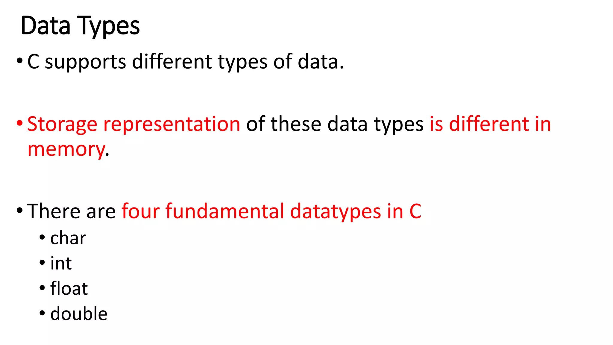 Data Types
•C supports different types of data.
•Storage representation of these data types is different in
memory.
•There are four fundamental datatypes in C
• char
• int
• float
• double
 