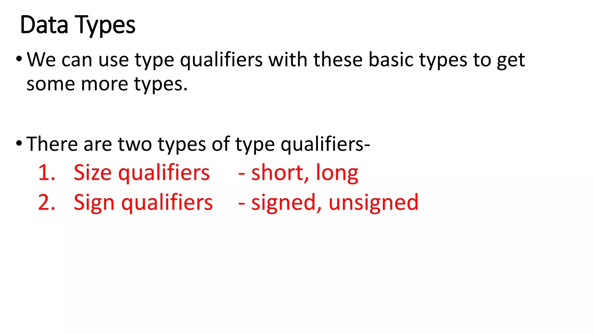Data Types
•We can use type qualifiers with these basic types to get
some more types.
•There are two types of type qualifiers-
1. Size qualifiers - short, long
2. Sign qualifiers - signed, unsigned
 