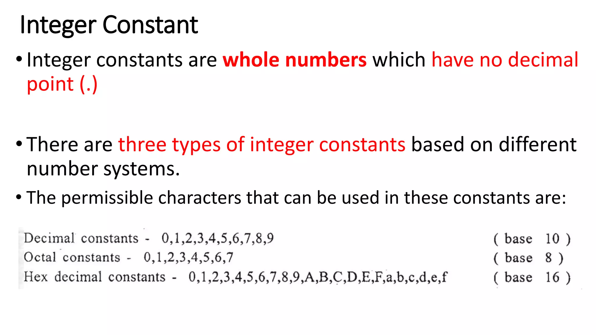 Integer Constant
•Integer constants are whole numbers which have no decimal
point (.)
•There are three types of integer constants based on different
number systems.
• The permissible characters that can be used in these constants are:
 