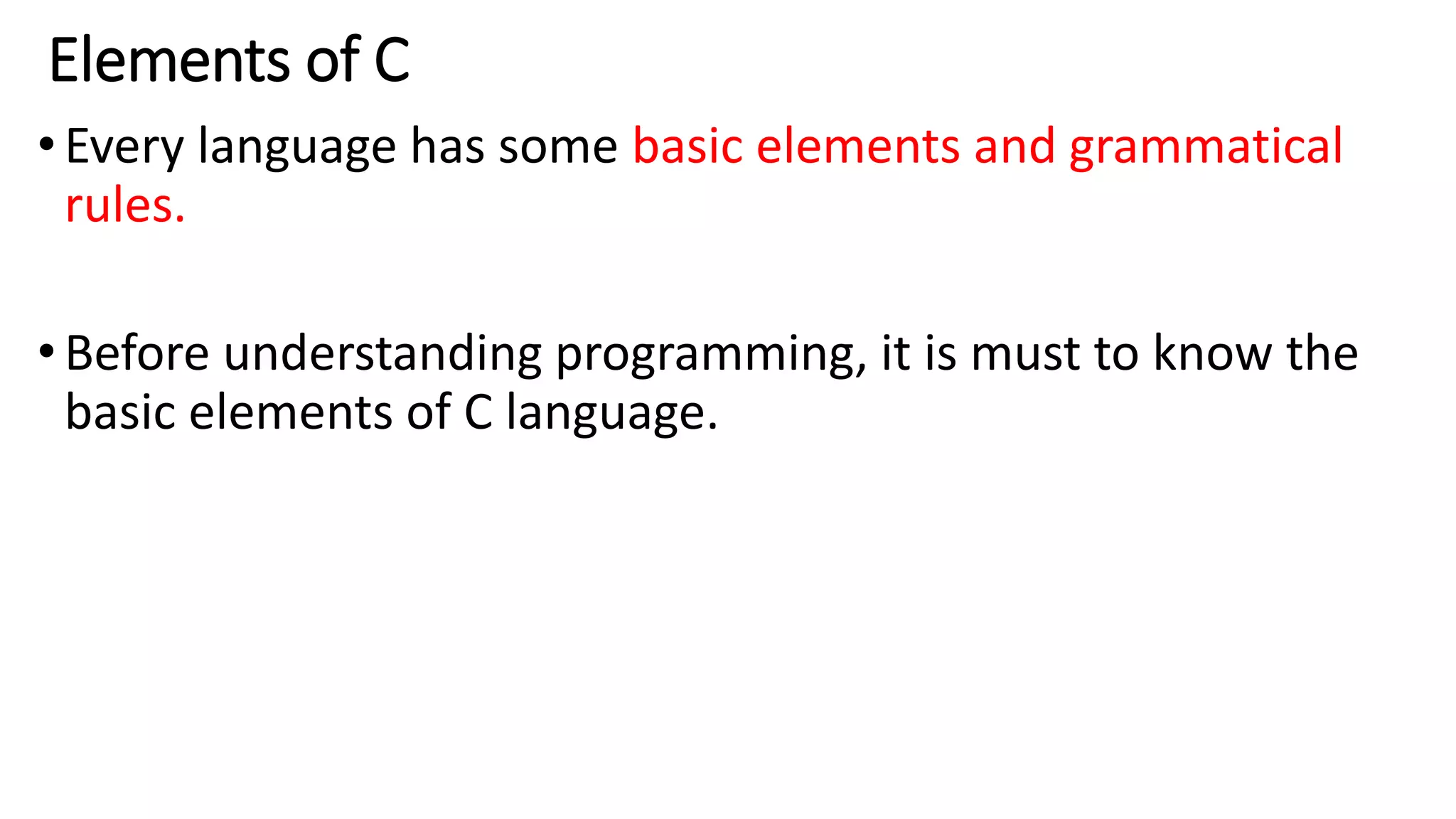 Elements of C
•Every language has some basic elements and grammatical
rules.
•Before understanding programming, it is must to know the
basic elements of C language.
 