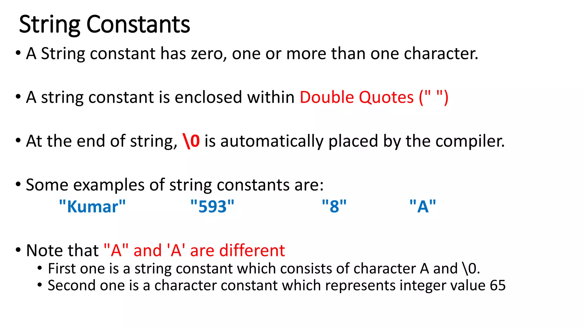 String Constants
• A String constant has zero, one or more than one character.
• A string constant is enclosed within Double Quotes (" ")
• At the end of string, 0 is automatically placed by the compiler.
• Some examples of string constants are:
"Kumar" "593" "8" "A"
• Note that "A" and 'A' are different
• First one is a string constant which consists of character A and 0.
• Second one is a character constant which represents integer value 65
 