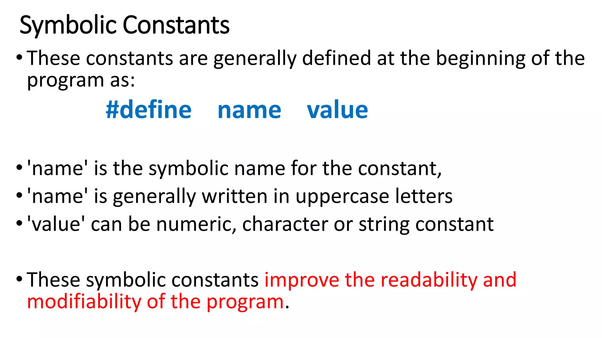 Symbolic Constants
•These constants are generally defined at the beginning of the
program as:
#define name value
•'name' is the symbolic name for the constant,
•'name' is generally written in uppercase letters
•'value' can be numeric, character or string constant
•These symbolic constants improve the readability and
modifiability of the program.
 
