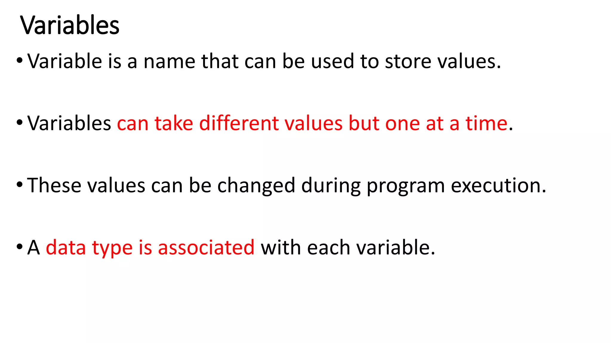 Variables
•Variable is a name that can be used to store values.
•Variables can take different values but one at a time.
•These values can be changed during program execution.
•A data type is associated with each variable.
 