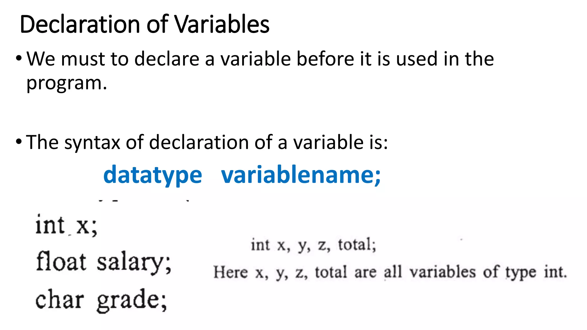 Declaration of Variables
•We must to declare a variable before it is used in the
program.
•The syntax of declaration of a variable is:
datatype variablename;
 