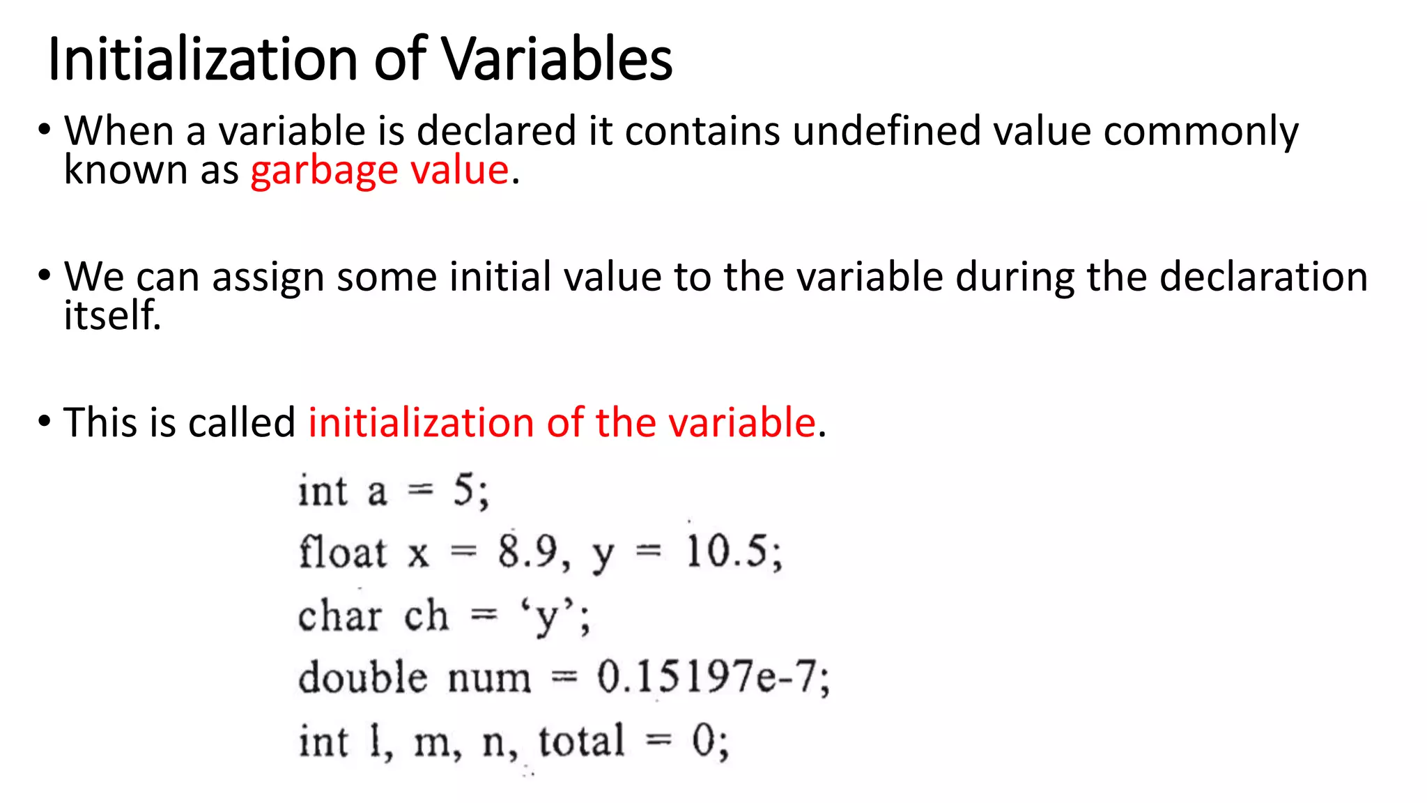 Initialization of Variables
• When a variable is declared it contains undefined value commonly
known as garbage value.
• We can assign some initial value to the variable during the declaration
itself.
• This is called initialization of the variable.
 