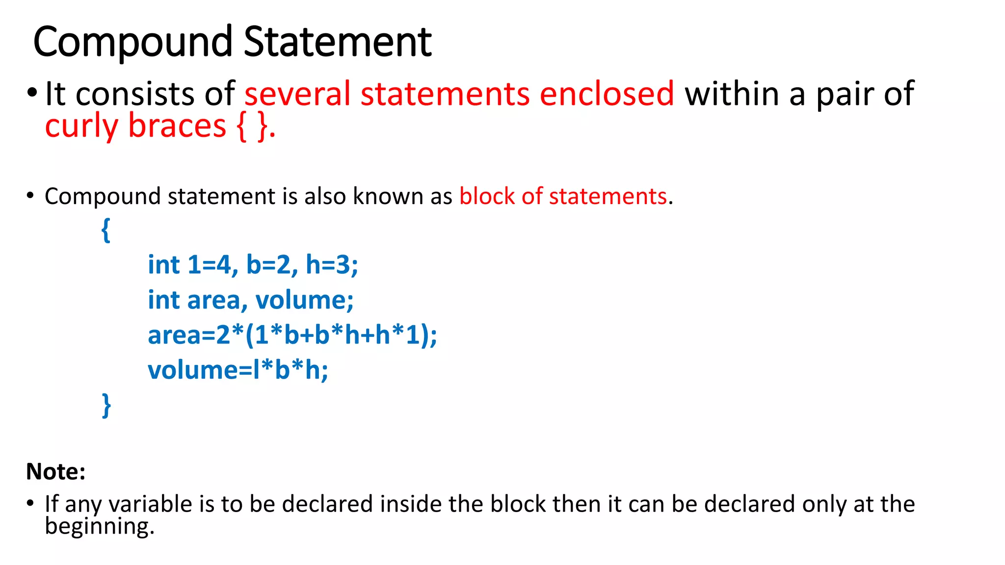 Compound Statement
•It consists of several statements enclosed within a pair of
curly braces { }.
• Compound statement is also known as block of statements.
{
int 1=4, b=2, h=3;
int area, volume;
area=2*(1*b+b*h+h*1);
volume=l*b*h;
}
Note:
• If any variable is to be declared inside the block then it can be declared only at the
beginning.
 