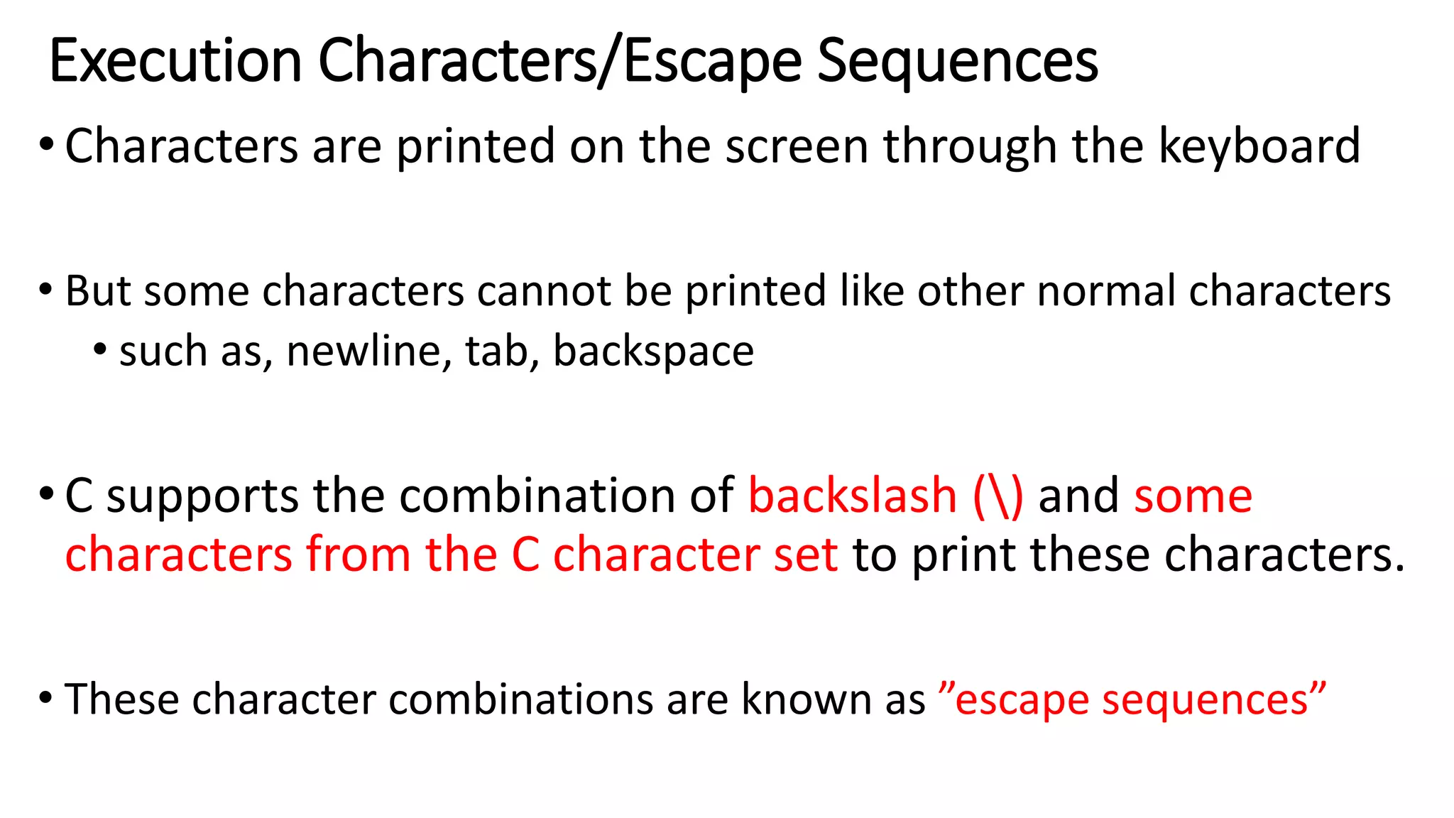 Execution Characters/Escape Sequences
•Characters are printed on the screen through the keyboard
• But some characters cannot be printed like other normal characters
• such as, newline, tab, backspace
•C supports the combination of backslash () and some
characters from the C character set to print these characters.
• These character combinations are known as ”escape sequences”
 