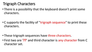 Trigraph Characters
•There is a possibility that the keyboard doesn't print some
characters.
•C supports the facility of "trigraph sequence" to print these
characters.
•These trigraph sequences have three characters.
•First two are '??' and third character is any character from C
character set.
 