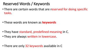 Reserved Words / Keywords
•There are certain words that are reserved for doing specific
tasks.
•These words are known as keywords
•They have standard, predefined meaning in C.
•They are always written in lowercase.
•There are only 32 keywords available in C
 