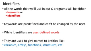 Identifiers
•All the words that we'll use in our C programs will be either
• keywords or
• Identifiers
•Keywords are predefined and can't be changed by the user
•While identifiers are user defined words
•They are used to give names to entities like:
•variables, arrays, functions, structures, etc
 