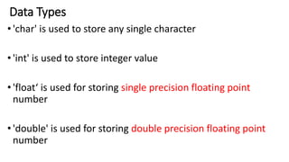 Data Types
•'char' is used to store any single character
•'int' is used to store integer value
•'float‘ is used for storing single precision floating point
number
•'double' is used for storing double precision floating point
number
 