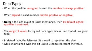 Data Types
• When the qualifier unsigned is used the number is always positive
• When signed is used number may be positive or negative.
• Note: If the sign qualifier is not mentioned, then by default signed
qualifier is assumed.
• The range of values for signed data types is less than that of unsigned
type.
• In signed type, the leftmost bit is used to represent the sign
• while in unsigned type this bit is also used to represent the value.
 