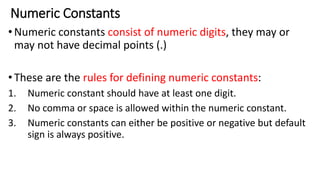 Numeric Constants
•Numeric constants consist of numeric digits, they may or
may not have decimal points (.)
•These are the rules for defining numeric constants:
1. Numeric constant should have at least one digit.
2. No comma or space is allowed within the numeric constant.
3. Numeric constants can either be positive or negative but default
sign is always positive.
 