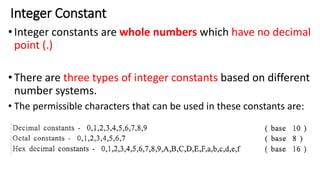 Integer Constant
•Integer constants are whole numbers which have no decimal
point (.)
•There are three types of integer constants based on different
number systems.
• The permissible characters that can be used in these constants are:
 
