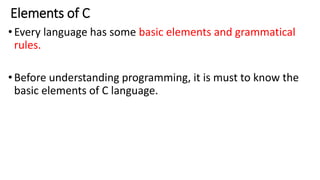 Elements of C
•Every language has some basic elements and grammatical
rules.
•Before understanding programming, it is must to know the
basic elements of C language.
 