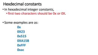 Hexdecimal constants
•In hexadecimal integer constants,
•first two characters should be 0x or 0X.
•Some examples are as:
0x
0X23
0x515
0XA15B
0xFFF
0xac
 