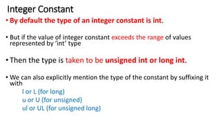 Integer Constant
• By default the type of an integer constant is int.
• But if the value of integer constant exceeds the range of values
represented by ‘int’ type
•Then the type is taken to be unsigned int or long int.
• We can also explicitly mention the type of the constant by suffixing it
with
l or L (for long)
u or U (for unsigned)
ul or UL (for unsigned long)
 