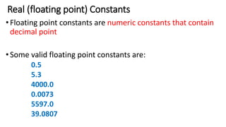 Real (floating point) Constants
•Floating point constants are numeric constants that contain
decimal point
•Some valid floating point constants are:
0.5
5.3
4000.0
0.0073
5597.0
39.0807
 