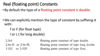 Real (floating point) Constants
•By default the type of a floating point constant is double.
•We can explicitly mention the type of constant by suffixing it
with:
f or F (for float type)
l or L ( for long double)
 
