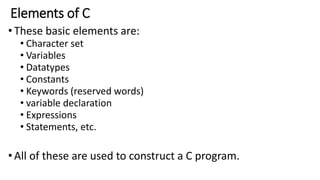 Elements of C
•These basic elements are:
• Character set
• Variables
• Datatypes
• Constants
• Keywords (reserved words)
• variable declaration
• Expressions
• Statements, etc.
•All of these are used to construct a C program.
 