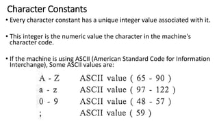 Character Constants
• Every character constant has a unique integer value associated with it.
• This integer is the numeric value the character in the machine's
character code.
• If the machine is using ASCII (American Standard Code for Information
Interchange), Some ASCII values are:
 