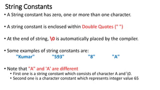 String Constants
• A String constant has zero, one or more than one character.
• A string constant is enclosed within Double Quotes (" ")
• At the end of string, 0 is automatically placed by the compiler.
• Some examples of string constants are:
"Kumar" "593" "8" "A"
• Note that "A" and 'A' are different
• First one is a string constant which consists of character A and 0.
• Second one is a character constant which represents integer value 65
 