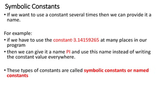 Symbolic Constants
• If we want to use a constant several times then we can provide it a
name.
For example:
• if we have to use the constant·3.14159265 at many places in our
program
• then we can give it a name PI and use this name instead of writing
the constant value everywhere.
• These types of constants are called symbolic constants or named
constants
 