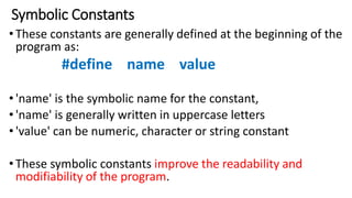 Symbolic Constants
•These constants are generally defined at the beginning of the
program as:
#define name value
•'name' is the symbolic name for the constant,
•'name' is generally written in uppercase letters
•'value' can be numeric, character or string constant
•These symbolic constants improve the readability and
modifiability of the program.
 