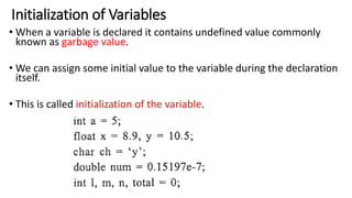 Initialization of Variables
• When a variable is declared it contains undefined value commonly
known as garbage value.
• We can assign some initial value to the variable during the declaration
itself.
• This is called initialization of the variable.
 