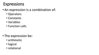 Expressions
•An expression is a combination of:
• Operators
• Constants
• Variables
• Function calls
•The expression be:
• arithmetic
• logical
• relational
 
