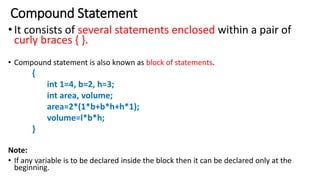 Compound Statement
•It consists of several statements enclosed within a pair of
curly braces { }.
• Compound statement is also known as block of statements.
{
int 1=4, b=2, h=3;
int area, volume;
area=2*(1*b+b*h+h*1);
volume=l*b*h;
}
Note:
• If any variable is to be declared inside the block then it can be declared only at the
beginning.
 