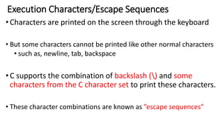 Execution Characters/Escape Sequences
•Characters are printed on the screen through the keyboard
• But some characters cannot be printed like other normal characters
• such as, newline, tab, backspace
•C supports the combination of backslash () and some
characters from the C character set to print these characters.
• These character combinations are known as ”escape sequences”
 