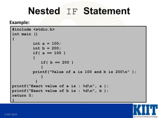  KIIT 2014
Nested IF Statement
Example:
#include <stdio.h>
int main ()
{
int a = 100;
int b = 200;
if( a == 100 )
{
if( b == 200 )
{
printf("Value of a is 100 and b is 200n" );
}
}
printf("Exact value of a is : %dn", a );
printf("Exact value of b is : %dn", b );
return 0;
}
 