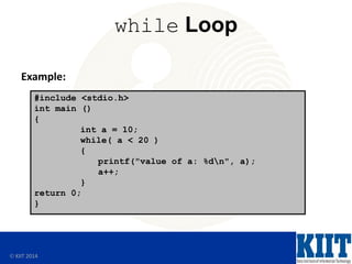  KIIT 2014
while Loop
Example:
#include <stdio.h>
int main ()
{
int a = 10;
while( a < 20 )
{
printf("value of a: %dn", a);
a++;
}
return 0;
}
 