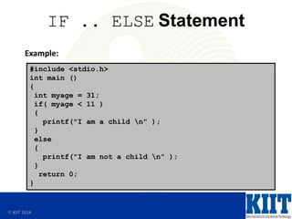  KIIT 2014
IF .. ELSE Statement
Example:
#include <stdio.h>
int main ()
{
int myage = 31;
if( myage < 11 )
{
printf("I am a child n" );
}
else
{
printf("I am not a child n" );
}
return 0;
}
 